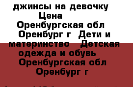 джинсы на девочку › Цена ­ 500 - Оренбургская обл., Оренбург г. Дети и материнство » Детская одежда и обувь   . Оренбургская обл.,Оренбург г.